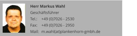 Herr Markus Wahl Geschäftsführer Tel.: 	+49 (0)7026 - 2530 Fax: 	+49 (0)7026 - 2950 Mail:	m.wahl(at)plankenhorn-gmbh.de